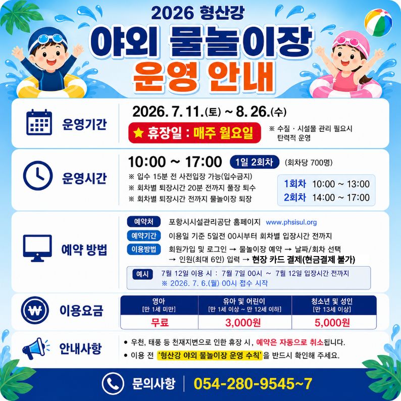 2026 형산강 야외 물놀이장 운영 안내
？운영기간: 2026. 7. 11.(토) ~ 8. 26.(수)
※ 휴장일: 매주 월요일, 수질？시설물 관리 필요시 탄력적 운영
？운영시간: 10:00 ~ 17:00 ※ 회차당 700명
※ 입수 15분전 사전입장 가능[입수금지]
※ 회차별 퇴장시간 20분 전까지 풀장 퇴수
※ 회차별 퇴장시간 전까지 물놀이장 
 ？이용방법: 온라인 사전 예약 (가족단위(최대 6인))
 ？이용요금: 현장 카드 결제 [현금 결제 불가]
？이용대상: 제한 없음