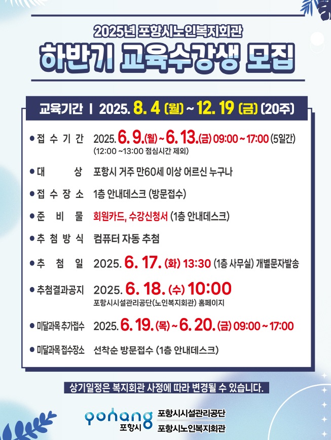 2025년 포항시노인복지회관
하반기 교육수강생 모집

교육기간 | 2025. 8. 4 (월) ~ 12. 19 (금) (20주)

접수기간: 2025. 6. 9.(월) ~ 6. 13.(금) 09:00 ~ 17:00 (5일간)
(12:00 ~ 13:00 점심시간 제외)

대상: 포항시 거주 만60세 이상 어르신 누구나

접수장소: 1층 안내데스크 (방문접수)

준비물: 회원카드, 수강신청서 (1층 안내데스크)

추첨방식: 컴퓨터 자동 추첨

추첨일: 2025. 6. 17.(화) 13:30 (1층 사무실) 개별문자발송

추첨결과공지: 2025. 6. 18.(수) 10:00
포항시시설관리공단(노인복지회관) 홈페이지

미달과목 추가접수: 2025. 6. 19.(목) ~ 6. 20.(금) 09:00 ~ 17:00

미달과목접수장소: 선착순 방문접수 (1층 안내데스크)

상기일정은 복지회관 사정에 따라 변경될 수 있습니다.

포항시시설관리공단
포항시노인복지회관

평생교육프로그램 신청 안내

평생교육프로그램 수강신청은 회원가입 후 수강신청이 가능합니다.

1인 2과목 신청 가능합니다. (스마트폰 과목 연속 2회 초과 수강 불가, 동일과목 중복수강 불가)

동일 시간대, 같은 분야(초급, 중급) 중복 신청 불가합니다. (명예회장반 제외)

신규수강자는 수강신청서에 최근 6개월 이내 증명사진 1매를 첨부해야 합니다.

재료비 및 교재비는 별도로 해당 강좌 수업 첫날에 납부합니다.

수강신청서 작성장소: 수강신청서(1층 안내데스크)

수강신청은 본인 직접 신청 원칙

수업 운영 및 모집인원 미달 시 폐강(해당 강좌는 안내)

수강신청 시 유의사항

접수기간 내 수강신청을 하지 않은 분은 접수프로그램 과목 수강이나 청강이 절대 불가합니다.

정원 초과 과목은 컴퓨터 자동추첨으로 수강대상자를 결정합니다.

교재비 및 재료비는 본인 부담(강의자 고지)

모집과목 수강신청 인원이 정원의 50% 미만 접수 시 해당과목은 폐강됩니다.

타인의 명의로 신청, 동일인 중복 접수한 경우, 수강신청이 청강 경우 다음 학기 제한

수업 및 교육과정은 복지회관 사정에 따라 변경될 수 있습니다.

수강신청 및 프로그램 일정 등은 사전공지 없이 변경될 수 있으니 반드시 사전에 확인 바랍니다.

출석률 60% 미만일 시 교육 수료증 미발급

오시는 길

37606 경북 포항시 북구 용두산355
시내버스 200번 종점 가기 전 덕성여객 하차
문의전화: 054)280-9456~9
팩스: 054)247-207, 302
홈페이지: http://phsisul.or.kr/복지회관/노인복지회관