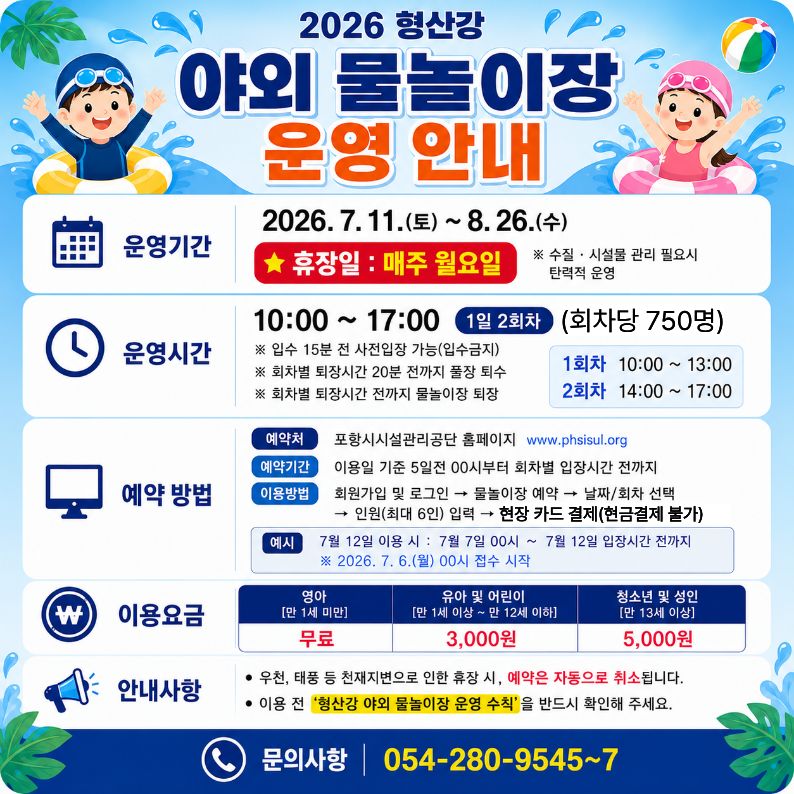 2026 형산강 야외 물놀이장 운영 안내
？운영기간: 2026. 7. 11.(토) ~ 8. 26.(수)
※ 휴장일: 매주 월요일, 수질？시설물 관리 필요시 탄력적 운영
？운영시간: 10:00 ~ 17:00 ※ 회차당 750명
※ 입수 15분전 사전입장 가능[입수금지]
※ 회차별 퇴장시간 20분 전까지 풀장 퇴수
※ 회차별 퇴장시간 전까지 물놀이장 
 ？이용방법: 온라인 사전 예약 (가족단위(최대 6인))
 ？이용요금: 현장 카드 결제 [현금 결제 불가]
？이용대상: 제한 없음