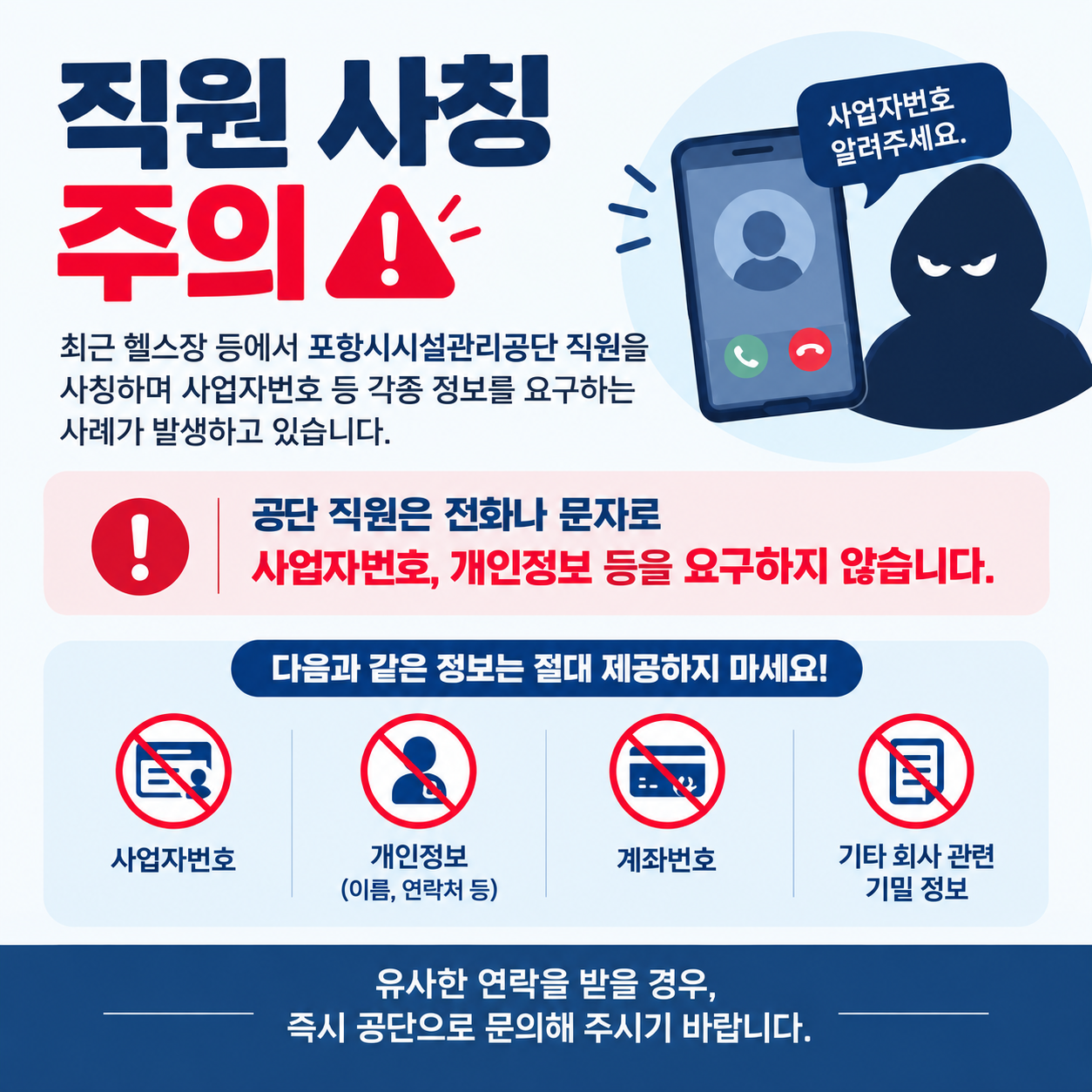 직원사칭 주의
최근 헬스장 등에서 포항시시설관리공단 직원을 사칭하며 사업자번호 등 각종 정보를 요구하는 사례가 발생하고 있습니다.
공단 직원은 전화나 문자로 사업자번호, 개인정보 등을 요구하지 않습니다,
다음과 같은 정보는 절대 제공하지 마세요
사업자번호, 개인정보, 계좌번호, 기타 회사 관련 기밀 정보