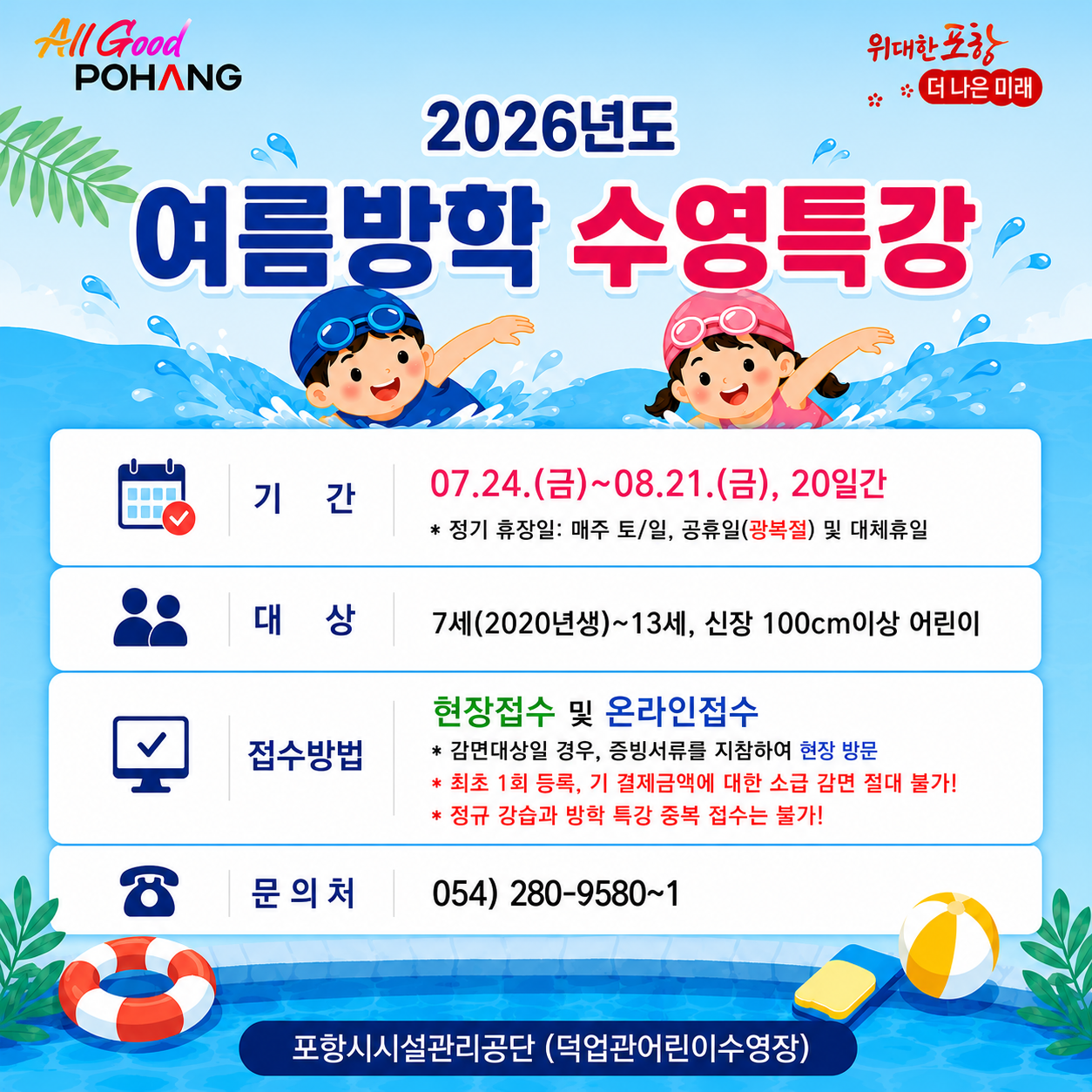 2026년 덕업관어린이수영장 여름방학 수영특강
1. 제    목: 2026년도 여름방학 수영특강
2. 기    간: 07.24.(금)~08.21.(금), 20일간
 * 정기 휴장일: 매주 토/일, 공휴일(광복절) 및 대체휴일
3. 대    상: 7세(2020년생)~13세, 신장 100cm이상 어린이
4. 접수방법: 현장접수 및 온라인접수
 * 감면대상일 경우, 증빙서류를 지참하여 현장 방문
 * 최초 1회 등록, 기 결제금액에 대한 소급 감면 절대 불가!
5. 문 의 처: 054) 280-9580~1