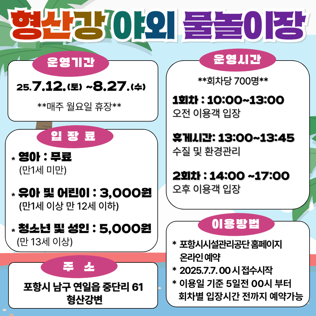 형산강 야외 물놀이장 안내
운영기간
2025년 7월 12일(토) ~ 8월 27일(수)

매주 월요일 휴장

운영시간
회차당 700명

1회차: 10:00 ~ 13:00 (오전 이용객 입장)

휴게시간: 13:00 ~ 13:45 (수질 및 환경관리)

2회차: 14:00 ~ 17:00 (오후 이용객 입장)

입장료
영아(만 1세 미만): 무료

유아 및 어린이(만 1세 이상 만 12세 이하): 3,000원

청소년 및 성인(만 13세 이상): 5,000원

주소
포항시 남구 연일읍 중단리 61 형산강변

이용방법
포항시시설관리공단 홈페이지 온라인 예약

2025년 7월 7일 00시 접수 시작

이용일 기준 5일 전 00시부터 회차별 입장시간 전까지 예약 가능