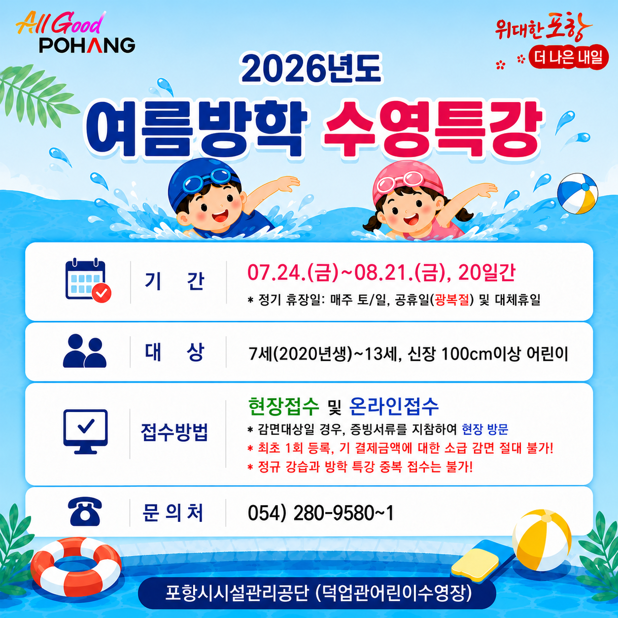 2026년 덕업관어린이수영장 여름방학 수영특강
1. 제    목: 2026년도 여름방학 수영특강
2. 기    간: 07.24.(금)~08.21.(금), 20일간
 * 정기 휴장일: 매주 토/일, 공휴일(광복절) 및 대체휴일
3. 대    상: 7세(2020년생)~13세, 신장 100cm이상 어린이
4. 접수방법: 현장접수 및 온라인접수
 * 감면대상일 경우, 증빙서류를 지참하여 현장 방문
 * 최초 1회 등록, 기 결제금액에 대한 소급 감면 절대 불가!
5. 문 의 처: 054) 280-9580~1
