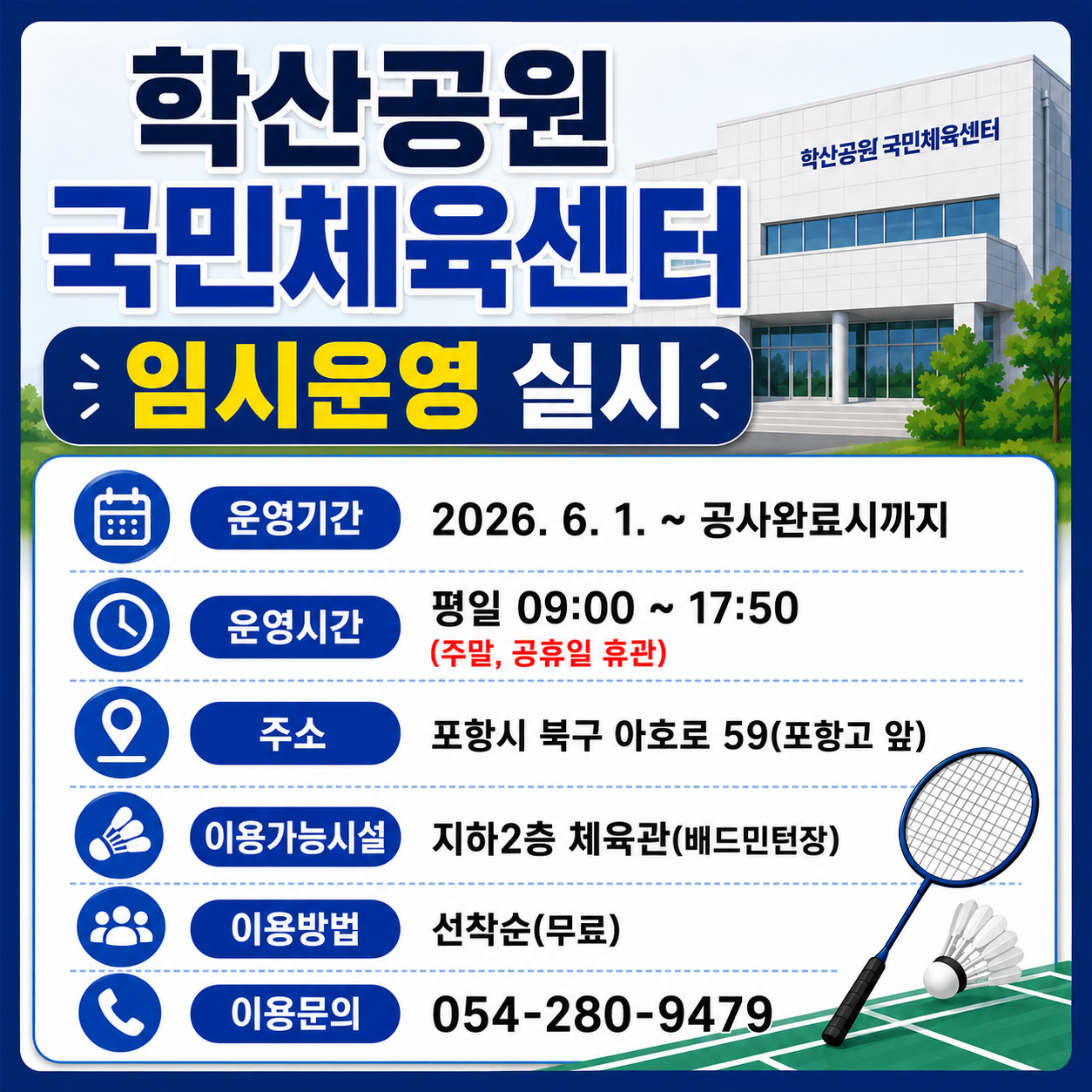 학산공원국민체육센터 임시운영 실시

운영기간: 2026. 6. 1. ~ 공사완료시까지
운영시간: 평일 09:00 ~ 17:50 (주말, 공휴일 휴관)
이용가능시설: 지하2층 체육관(배드민턴장)
이용방법: 선착순(무료)
이용문의: 054-280-9479